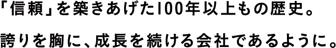 「信頼」を築きあげた100年以上もの歴史。誇りを胸に、成長を続ける会社であるように。