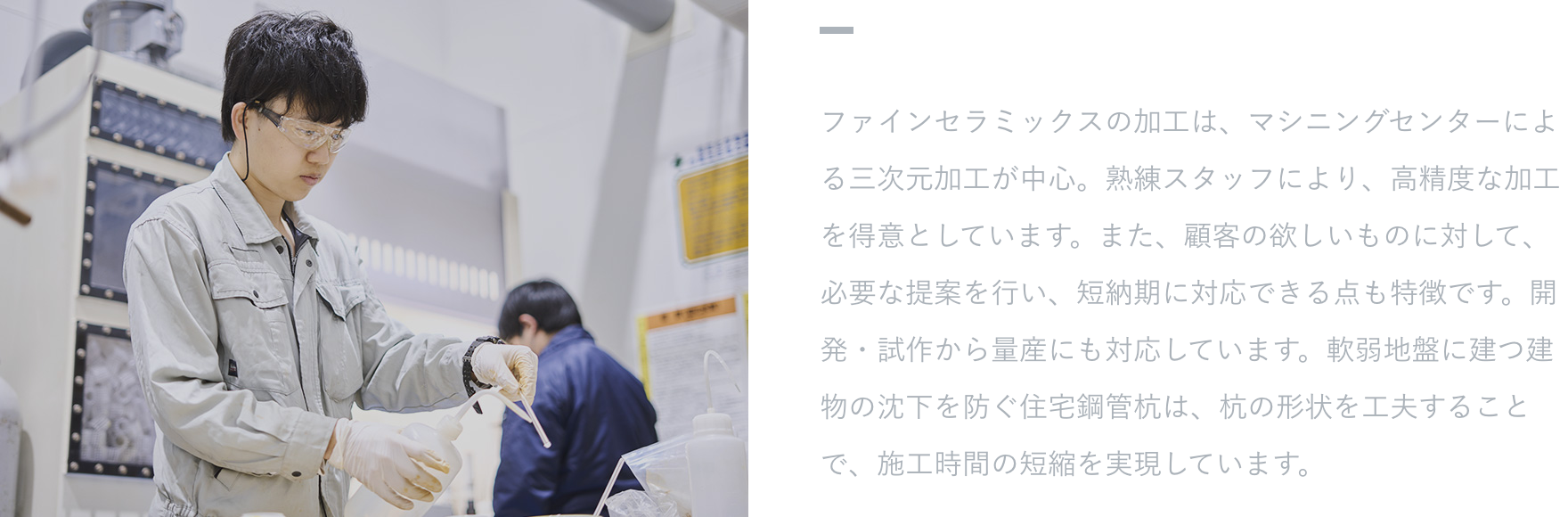 【特徴・強み】 ファインセラミックスの加工は、マシニングセンターによる三次元加工が中心。熟練スタッフにより、高精度な加工を得意としています。また、顧客の欲しいものに対して、必要な提案を行い、短納期に対応できる点も特徴です。開発・試作から量産にも対応しています。軟弱地盤に建つ建物の沈下を防ぐ住宅鋼管杭は、杭の形状を工夫することで、施工時間の短縮を実現しています。