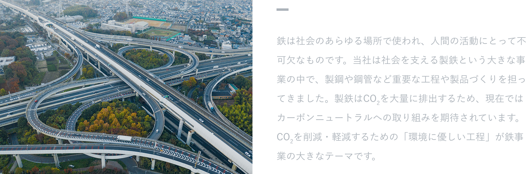 【活躍するフィールド】 鉄は社会のあらゆる場所で使われ、人間の活動にとって不可欠なものです。当社は社会を支える製鉄という大きな事業の中で、製鋼や鋼管など重要な工程や製品づくりを担ってきました。製鉄はCO2を大量に排出するため、現在ではカーボンニュートラルへの取り組みを期待されています。CO2を削減・軽減するための「環境に優しい工程」が鉄事業の大きなテーマです。