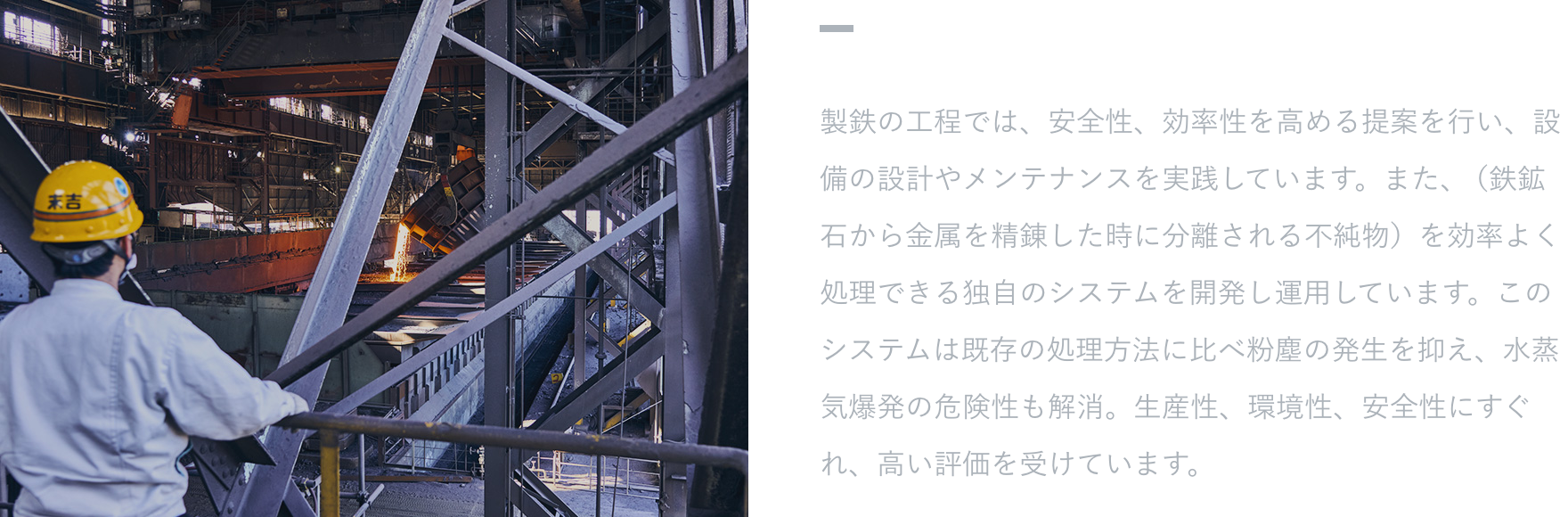 【特徴・強み】 製鉄の工程では、安全性、効率性を高める提案を行い、設備の設計やメンテナンスを実践しています。また、（鉄鉱石から金属を精錬した時に分離される不純物）を効率よく処理できる独自のシステムを開発し運用しています。このシステムは既存の処理方法に比べ粉塵の発生を抑え、水蒸気爆発の危険性も解消。生産性、環境性、安全性にすぐれ、高い評価を受けています。